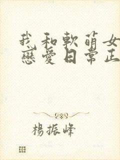 我和软萌女友的恋爱日常正
