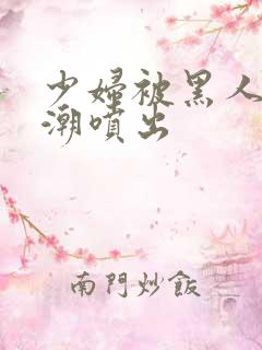 少妇被黑人到高潮喷出