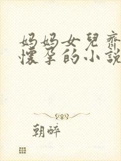 妈妈女儿齐上阵怀孕的小说免费阅读