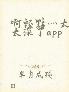 啊轻点灬太粗嗯太深了app