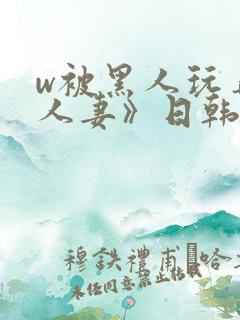 w被黑人玩弄的人妻》日韩电影