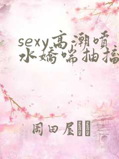 sexy高潮喷水娇喘抽搐