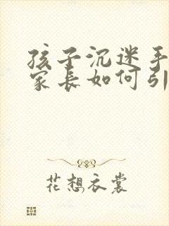 孩子沉迷手机,家长如何引导