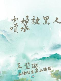 少妇被黑人高潮喷水