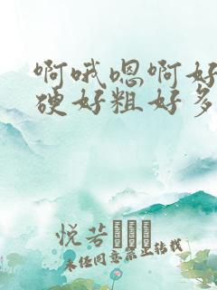 啊哦嗯啊好大好硬好粗好多啊哦哦
