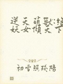 逆天萌兽:绝世妖女倾天下免费阅读无弹窗