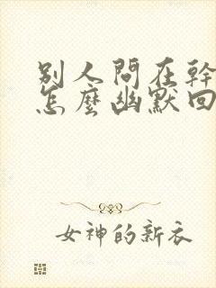 别人问在干啥呢怎么幽默回答