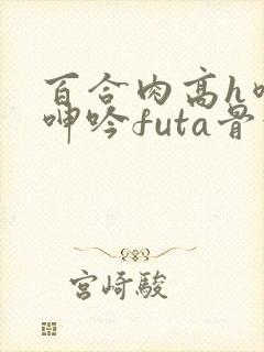 百合肉高h喷汁呻吟futa骨科