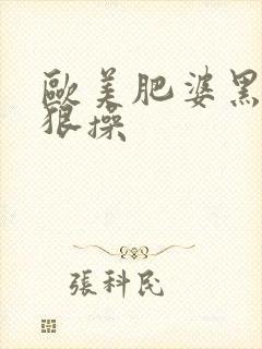 欧美肥婆黑逼狠狠操