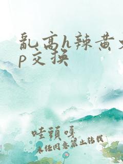 乱高h辣黄文np交换