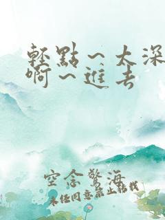 轻点～太深了～啊～进去