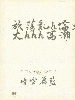放荡乱h伦文粗大hhh高潮