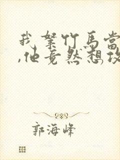 我拿竹马当兄弟,他竟然想攻我小说免费阅读