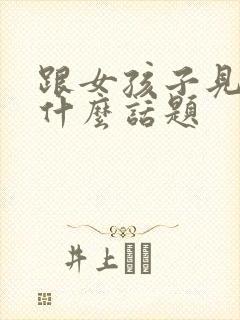 跟女孩子见面聊什么话题