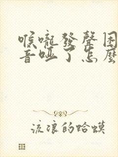 喉咙发声困难声音哑了怎么治