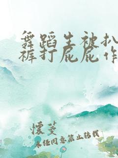 舞蹈生被扒了内裤打屁屁作文