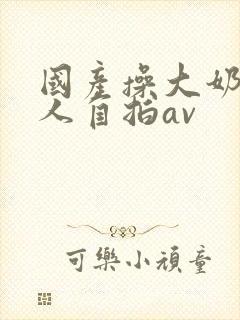 国产操大奶头女人自拍av