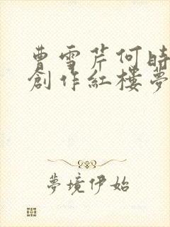 曹雪芹何时开始创作红楼梦的