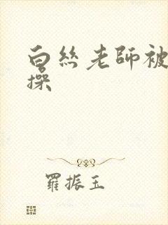 白丝老师被我狂操