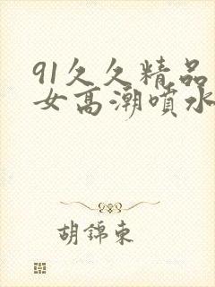 91久久精品美女高潮喷水视频