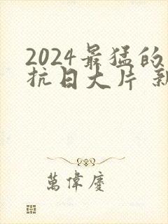 2024最猛的抗日大片 新抗日电视剧