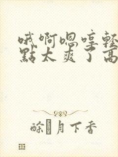 哦啊嗯哼轻点慢点太爽了高潮