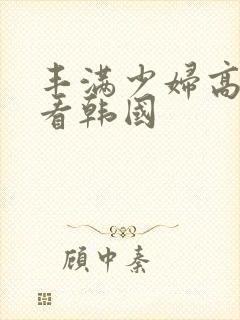 丰满少妇高潮观看韩国