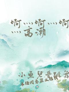 啊灬啊灬啊灬啊灬高潮