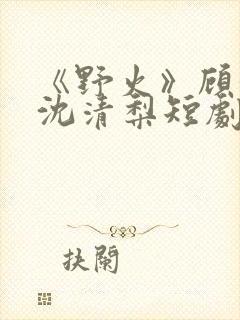 《野火》顾衍,沈清梨短剧大结局