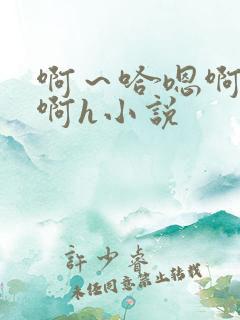啊～哈嗯啊哈嗯啊h小说
