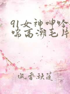 91女神呻吟娇喘高潮毛片
