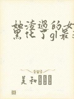 她渣过的女主都黑化了gl最新章节列表