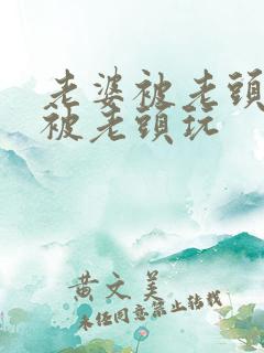 老婆被老头灌醉被老头玩