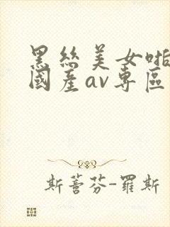 黑丝美女啪啪啪国产av专区