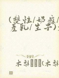 (双性/奶瘾/产乳/生子)文
