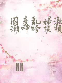 国产乱妇激情高潮呻吟视频