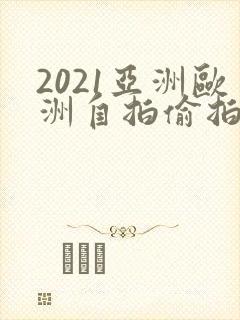 2021亚洲欧洲自拍偷拍视频