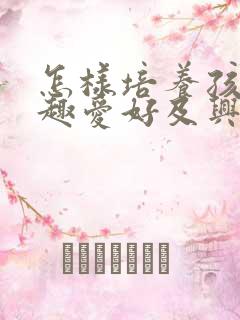 怎样培养孩子兴趣爱好及兴趣的重要性