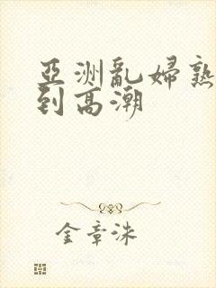亚洲乱妇熟女爽到高潮