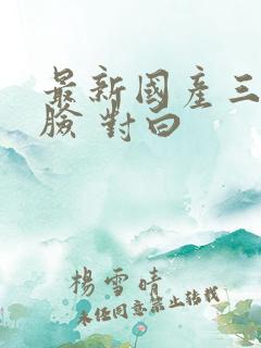最新国产三p露脸 对白
