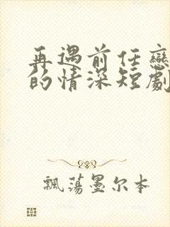 再遇前任恋上他的情深短剧100集