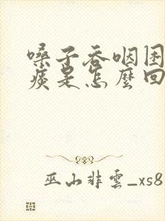 嗓子吞咽困难有痰是怎么回事