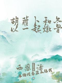 胡萝卜和冬瓜可以一起炖骨头汤吗