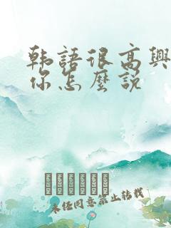 韩语很高兴见到你怎么说