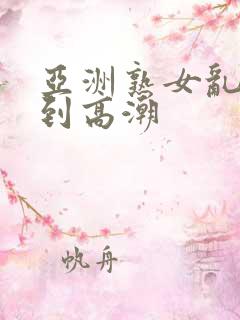 亚洲熟女乱妇爽到高潮