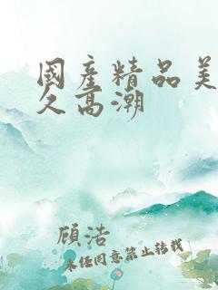 国产精品美女久久高潮