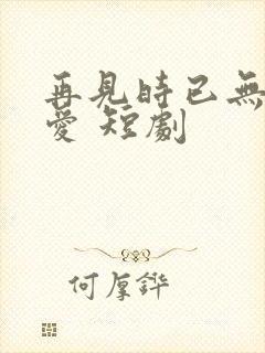 再见时已无恨无爱 短剧