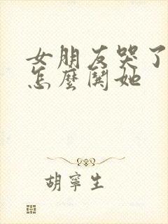 女朋友哭了咋办怎么哄她
