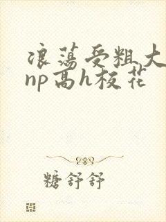 浪荡受粗大贯穿np高h校花