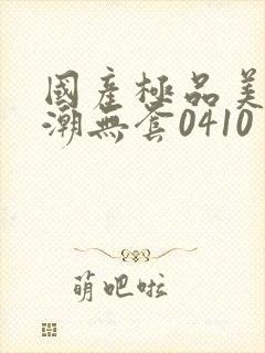 国产极品美女高潮无套0410